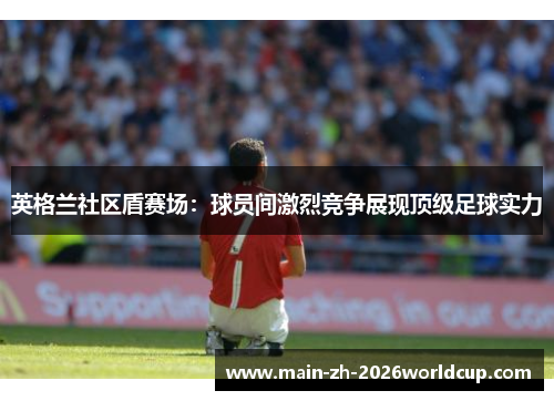 英格兰社区盾赛场：球员间激烈竞争展现顶级足球实力