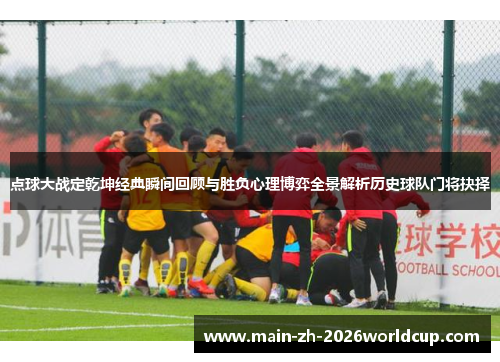 点球大战定乾坤经典瞬间回顾与胜负心理博弈全景解析历史球队门将抉择
