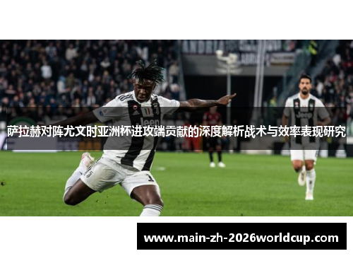 萨拉赫对阵尤文时亚洲杯进攻端贡献的深度解析战术与效率表现研究